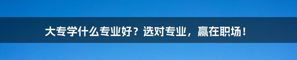 大专学什么专业好?选对专业,赢在职场!