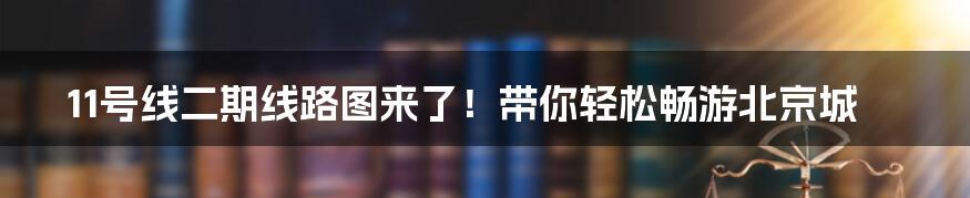11号线二期线路图来了!带你轻松畅游北京城