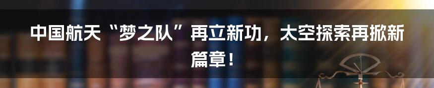中国航天“梦之队”再立新功,太空探索再掀新篇章!