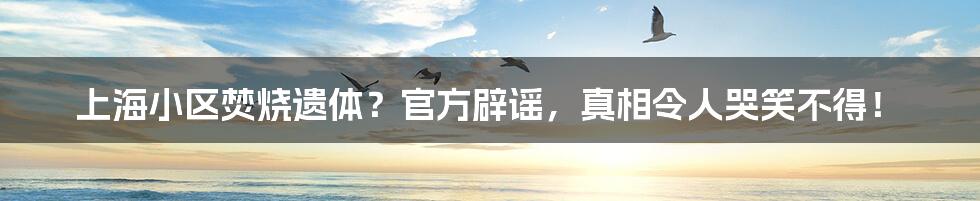 上海小区焚烧遗体?官方辟谣,真相令人哭笑不得!