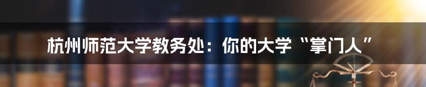 杭州师范大学教务处:你的大学“掌门人”