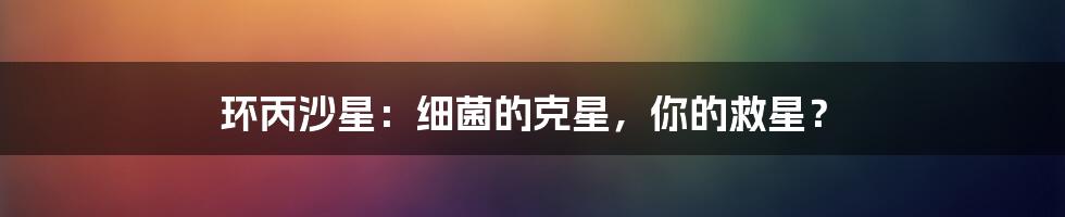 环丙沙星:细菌的克星,你的救星?