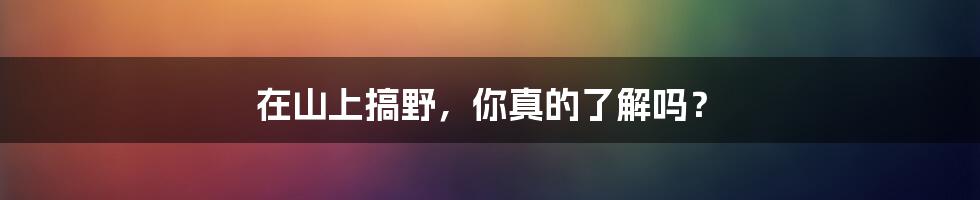 在山上搞野,你真的了解吗?