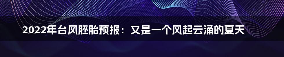 2022年台风胚胎预报:又是一个风起云涌的夏天