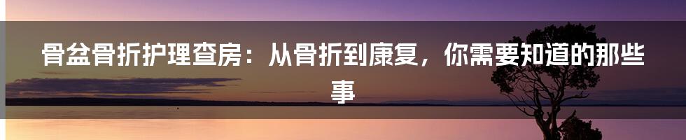 骨盆骨折护理查房:从骨折到康复,你需要知道的那些事