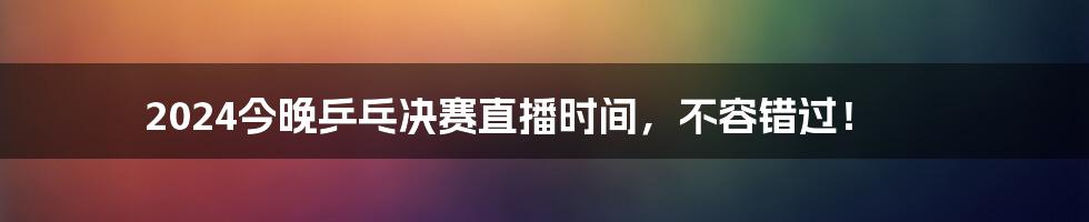 2024今晚乒乓决赛直播时间,不容错过!