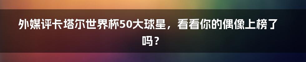 外媒评卡塔尔世界杯50大球星,看看你的偶像上榜了吗?