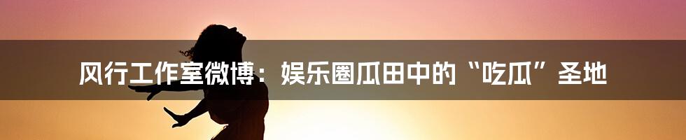 风行工作室微博:娱乐圈瓜田中的“吃瓜”圣地