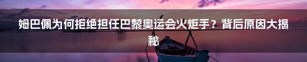 姆巴佩为何拒绝担任巴黎奥运会火炬手?背后原因大揭秘