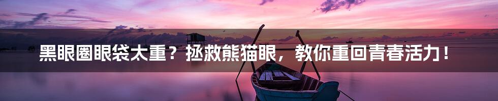 黑眼圈眼袋太重?拯救熊猫眼,教你重回青春活力!