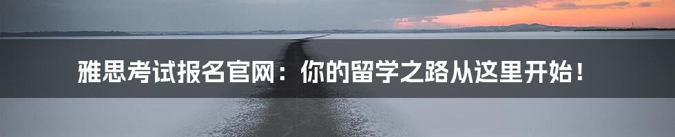 雅思考试报名官网:你的留学之路从这里开始!