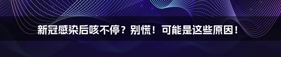 新冠感染后咳不停?别慌!可能是这些原因!