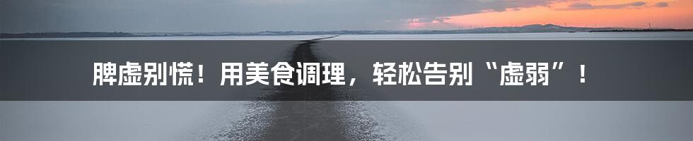 脾虚别慌!用美食调理,轻松告别“虚弱”!