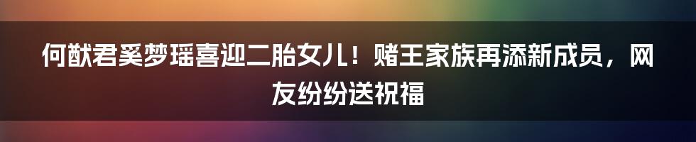 何猷君奚梦瑶喜迎二胎女儿!赌王家族再添新成员,网友纷纷送祝福