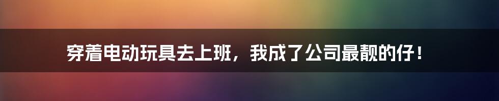 穿着电动玩具去上班,我成了公司最靓的仔!