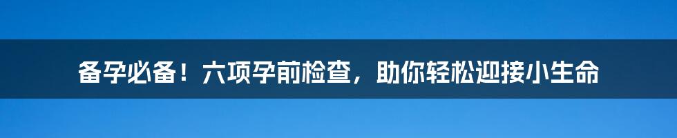 备孕必备!六项孕前检查,助你轻松迎接小生命