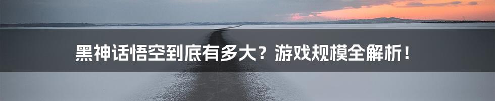 黑神话悟空到底有多大?游戏规模全解析!