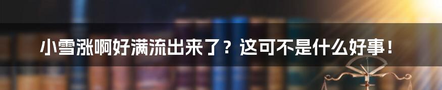 小雪涨啊好满流出来了?这可不是什么好事!