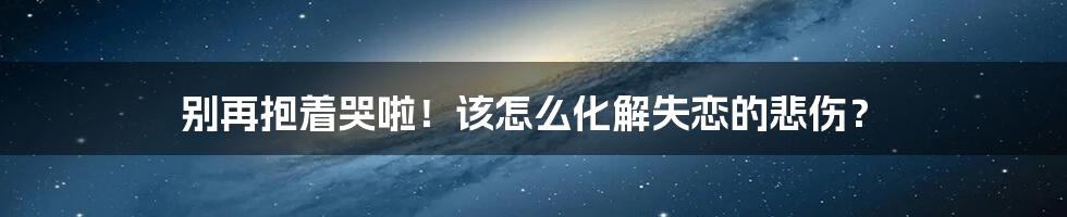 别再抱着哭啦!该怎么化解失恋的悲伤?