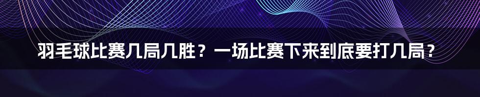 羽毛球比赛几局几胜?一场比赛下来到底要打几局?