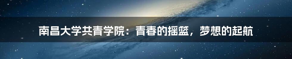 南昌大学共青学院:青春的摇篮,梦想的起航