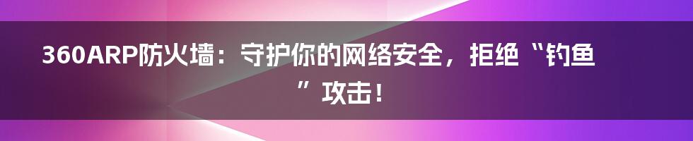 360ARP防火墙:守护你的网络安全,拒绝“钓鱼”攻击!
