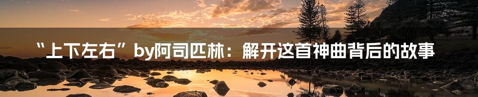 “上下左右”by阿司匹林:解开这首神曲背后的故事