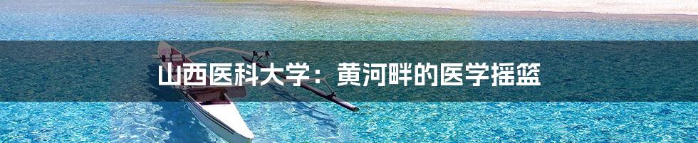 山西医科大学:黄河畔的医学摇篮