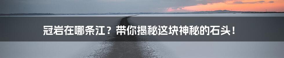 冠岩在哪条江?带你揭秘这块神秘的石头!