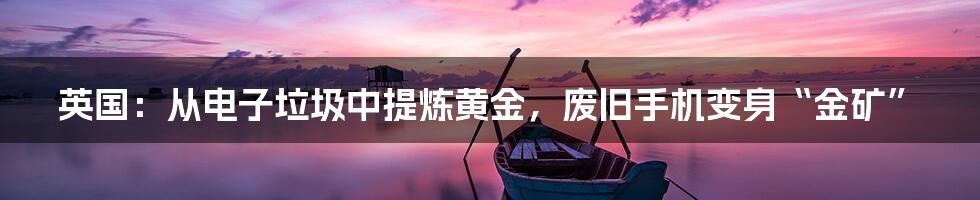 英国:从电子垃圾中提炼黄金,废旧手机变身“金矿”