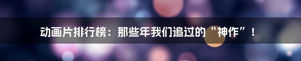 动画片排行榜:那些年我们追过的“神作”!