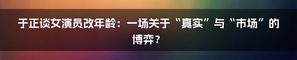 于正谈女演员改年龄:一场关于“真实”与“市场”的博弈?