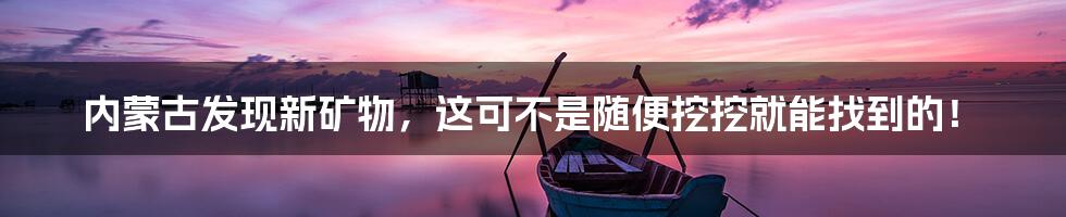 内蒙古发现新矿物,这可不是随便挖挖就能找到的!