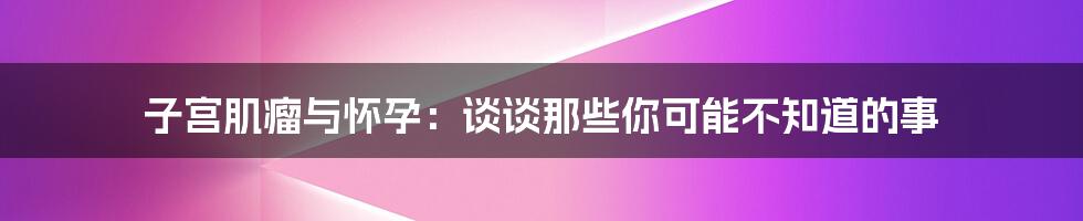 子宫肌瘤与怀孕:谈谈那些你可能不知道的事