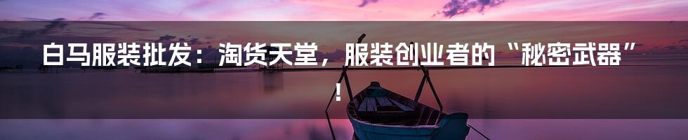 白马服装批发:淘货天堂,服装创业者的“秘密武器”!
