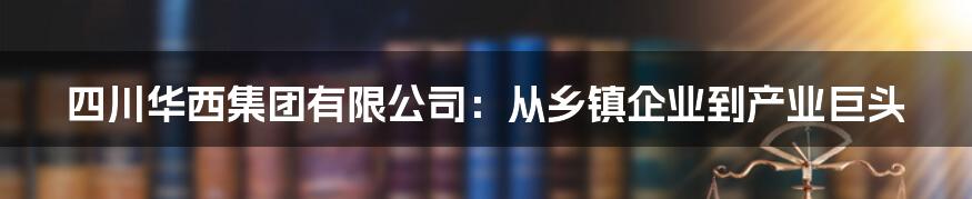 四川华西集团有限公司:从乡镇企业到产业巨头
