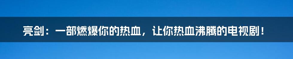 亮剑:一部燃爆你的热血,让你热血沸腾的电视剧!
