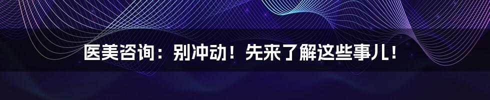 医美咨询:别冲动!先来了解这些事儿!