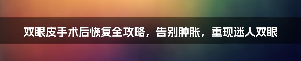双眼皮手术后恢复全攻略,告别肿胀,重现迷人双眼