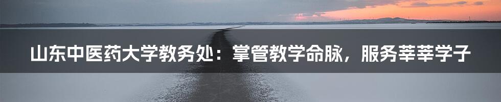 山东中医药大学教务处:掌管教学命脉,服务莘莘学子