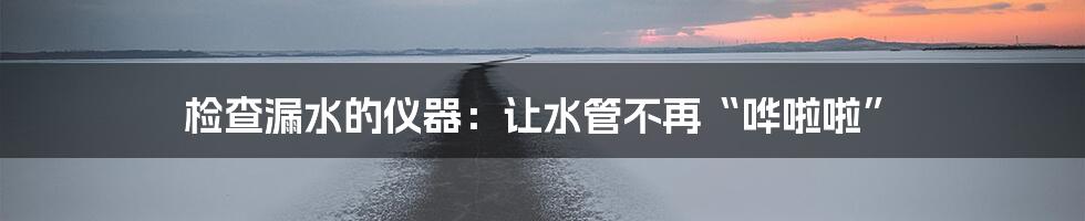 检查漏水的仪器:让水管不再“哗啦啦”