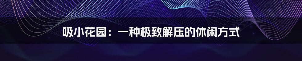 吸小花园:一种极致解压的休闲方式