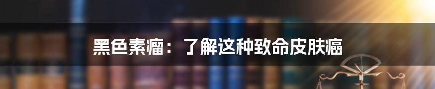 黑色素瘤:了解这种致命皮肤癌