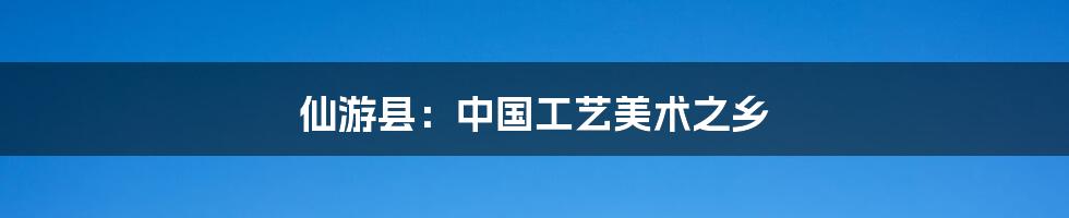 仙游县:中国工艺美术之乡