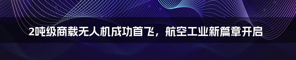2吨级商载无人机成功首飞,航空工业新篇章开启