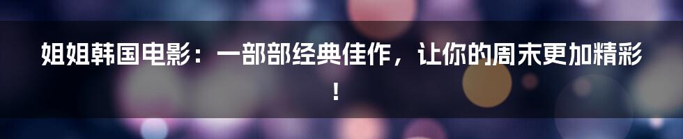 姐姐韩国电影:一部部经典佳作,让你的周末更加精彩!