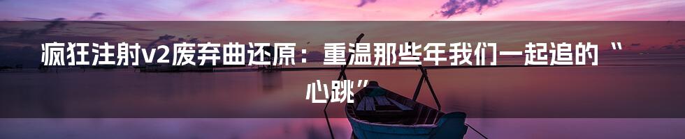 疯狂注射v2废弃曲还原:重温那些年我们一起追的“心跳”