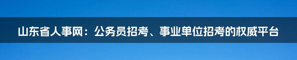 山东省人事网:公务员招考、事业单位招考的权威平台