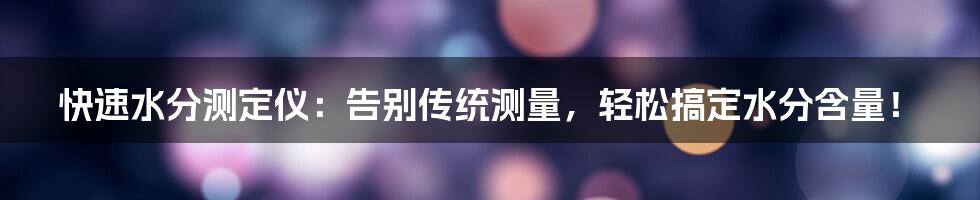 快速水分测定仪:告别传统测量,轻松搞定水分含量!