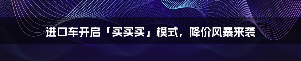 进口车开启「买买买」模式,降价风暴来袭